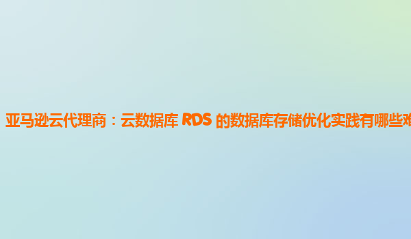 亚马逊云代理商：云数据库 RDS 的数据库存储优化实践有哪些难点？