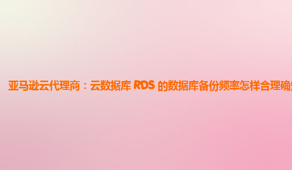 亚马逊云代理商：云数据库 RDS 的数据库备份频率怎样合理确定？