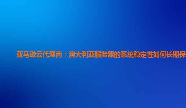亚马逊云代理商：澳大利亚服务器的系统稳定性如何长期保持？