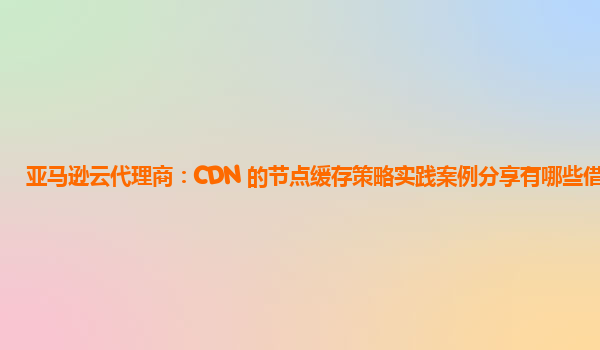 亚马逊云代理商：CDN 的节点缓存策略实践案例分享有哪些借鉴？