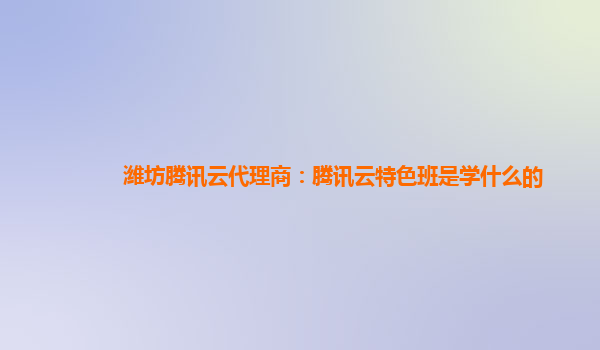 潍坊腾讯云代理商：腾讯云特色班是学什么的