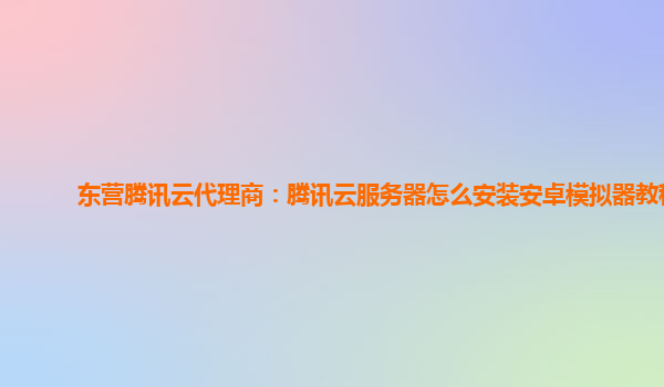 东营腾讯云代理商：腾讯云服务器怎么安装安卓模拟器教程