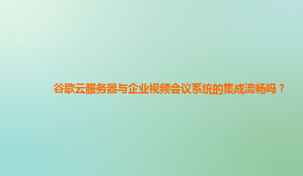 谷歌云服务器与企业视频会议系统的集成流畅吗？