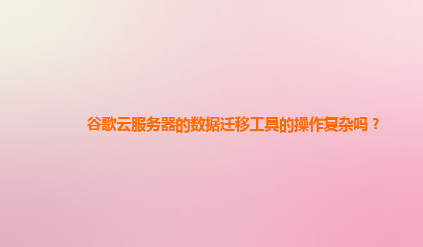 谷歌云服务器的数据迁移工具的操作复杂吗？