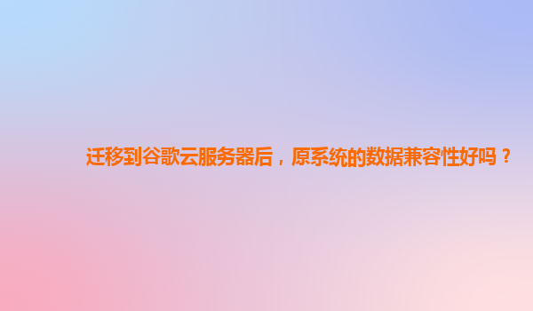 迁移到谷歌云服务器后，原系统的数据兼容性好吗？
