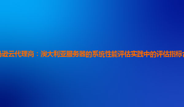 亚马逊云代理商：澳大利亚服务器的系统性能评估实践中的评估指标合理性如何判断？