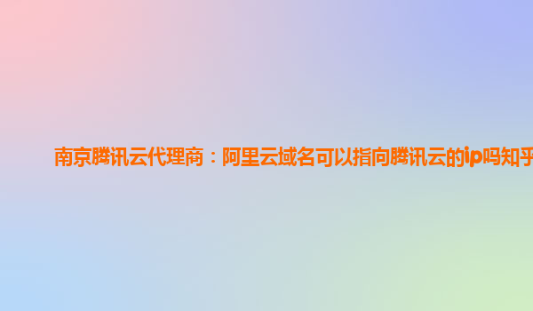 南京腾讯云代理商：阿里云域名可以指向腾讯云的ip吗知乎