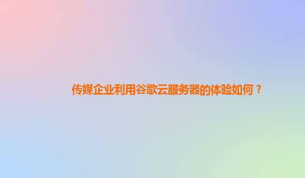传媒企业利用谷歌云服务器的体验如何？