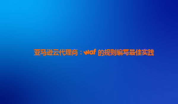 亚马逊云代理商：waf 的规则编写最佳实践
