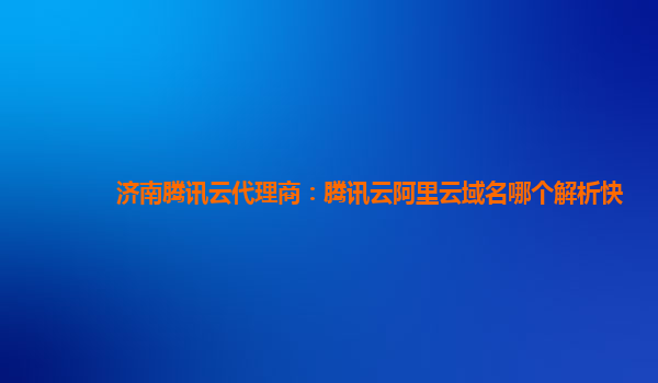 济南腾讯云代理商：腾讯云阿里云域名哪个解析快