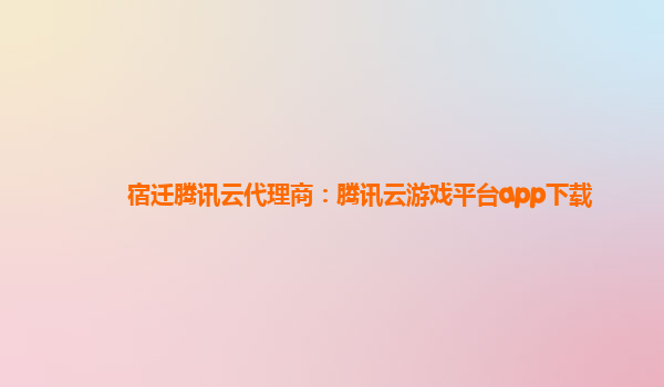 宿迁腾讯云代理商：腾讯云游戏平台app下载