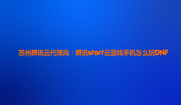 苏州腾讯云代理商：腾讯start云游戏手机怎么玩DNF