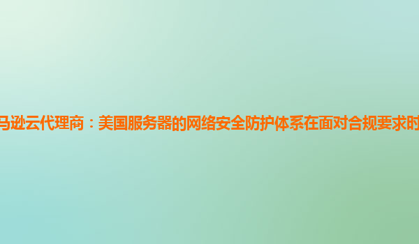 亚马逊云代理商：美国服务器的网络安全防护体系在面对合规要求时的适应性如何？