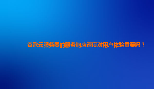 谷歌云服务器的服务响应速度对用户体验重要吗？