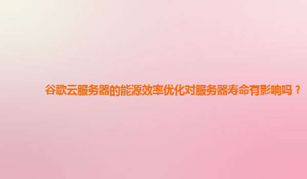 谷歌云服务器的能源效率优化对服务器寿命有影响吗？