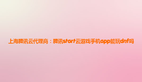 上海腾讯云代理商：腾讯start云游戏手机app能玩dnf吗