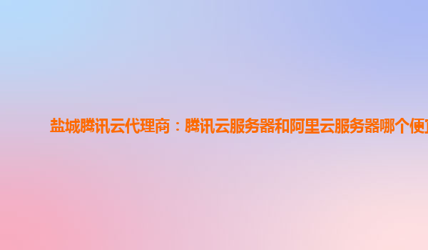 盐城腾讯云代理商：腾讯云服务器和阿里云服务器哪个便宜