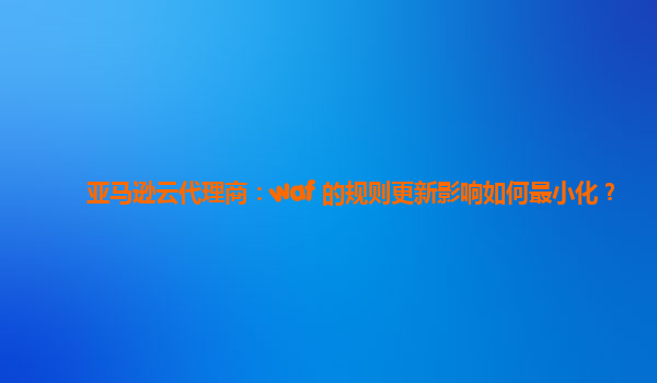亚马逊云代理商：waf 的规则更新影响如何最小化？