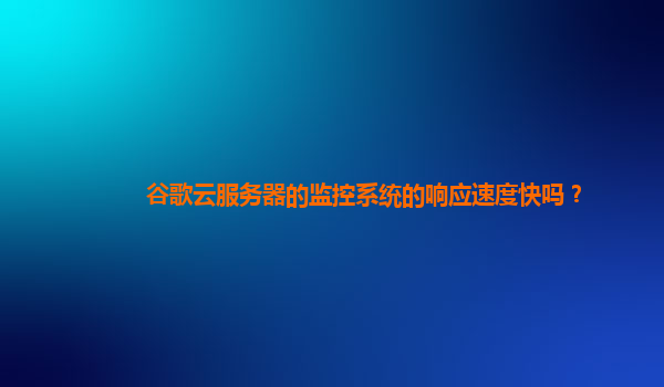 谷歌云服务器的监控系统的响应速度快吗？