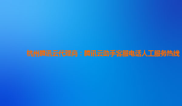杭州腾讯云代理商：腾讯云助手客服电话人工服务热线