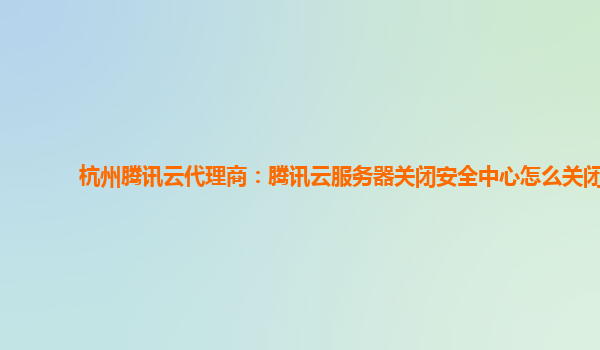 杭州腾讯云代理商：腾讯云服务器关闭安全中心怎么关闭