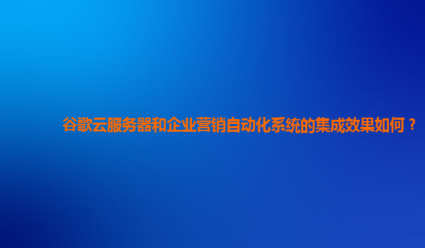 谷歌云服务器和企业营销自动化系统的集成效果如何？