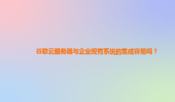 谷歌云服务器与企业现有系统的集成容易吗？