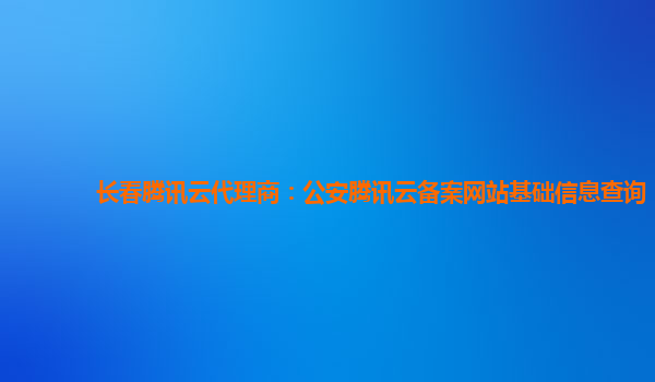 长春腾讯云代理商：公安腾讯云备案网站基础信息查询