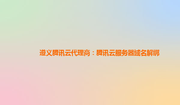 遵义腾讯云代理商：腾讯云服务器域名解绑