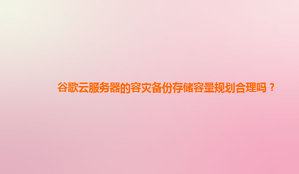 谷歌云服务器的容灾备份存储容量规划合理吗？