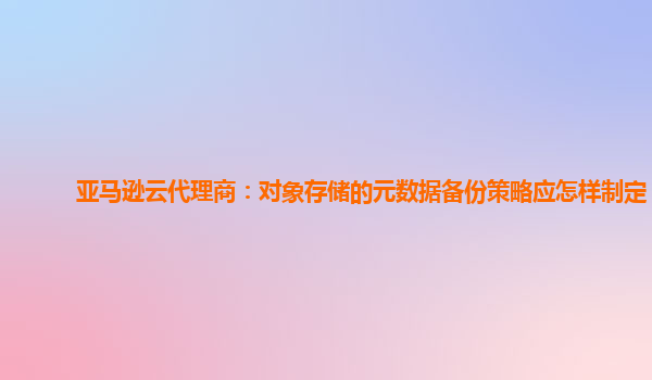 亚马逊云代理商：对象存储的元数据备份策略应怎样制定？