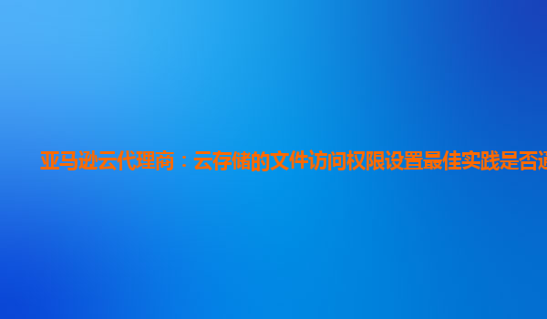 亚马逊云代理商：云存储的文件访问权限设置最佳实践是否通用？