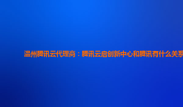 温州腾讯云代理商：腾讯云启创新中心和腾讯有什么关系