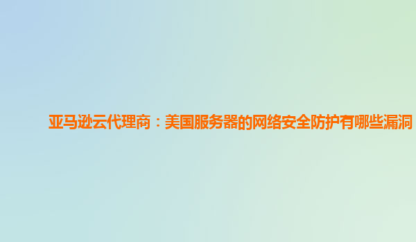 亚马逊云代理商：美国服务器的网络安全防护有哪些漏洞？