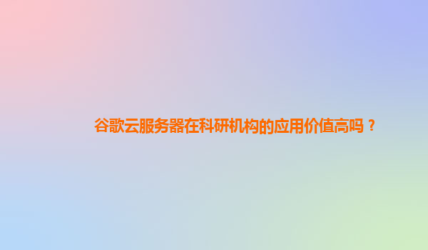 谷歌云服务器在科研机构的应用价值高吗？