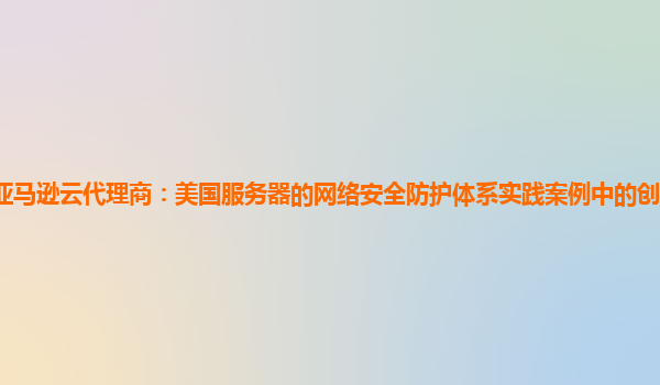 亚马逊云代理商：美国服务器的网络安全防护体系实践案例中的创新点有哪些？