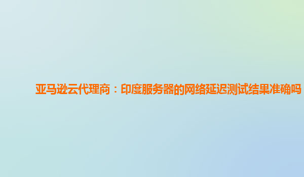 亚马逊云代理商：印度服务器的网络延迟测试结果准确吗？