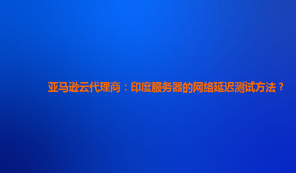 亚马逊云代理商：印度服务器的网络延迟测试方法？