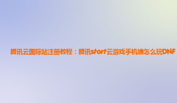 腾讯云国际站注册教程：腾讯start云游戏手机端怎么玩DNF