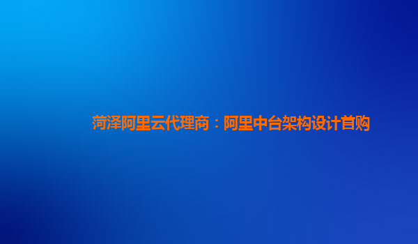 菏泽阿里云代理商：阿里中台架构设计首购