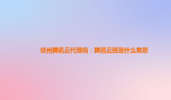 徐州腾讯云代理商：腾讯云班是什么意思