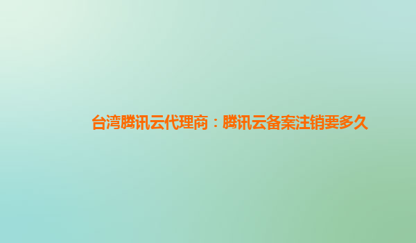 台湾腾讯云代理商：腾讯云备案注销要多久