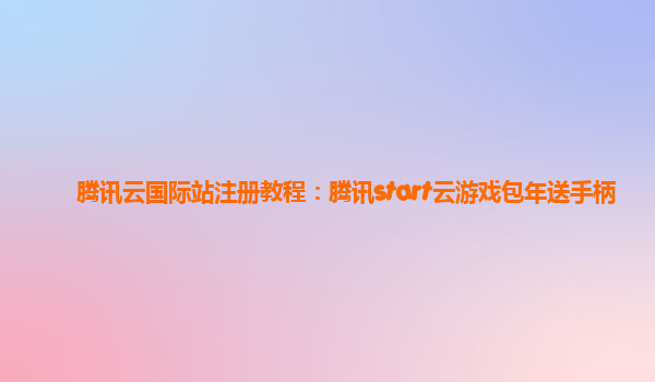 腾讯云国际站注册教程：腾讯start云游戏包年送手柄