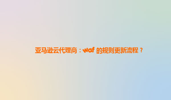 亚马逊云代理商：waf 的规则更新流程？