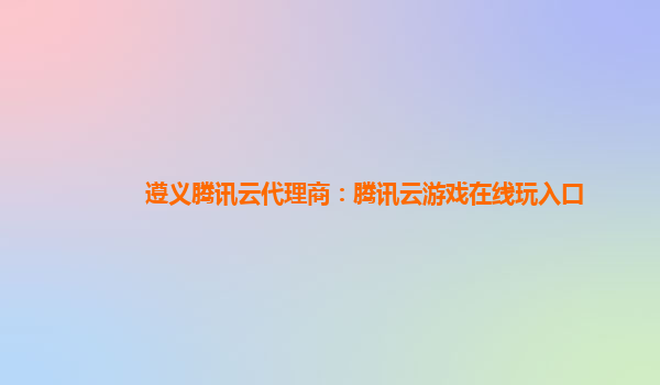 遵义腾讯云代理商：腾讯云游戏在线玩入口
