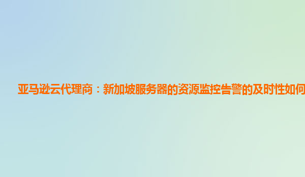亚马逊云代理商：新加坡服务器的资源监控告警的及时性如何保证？