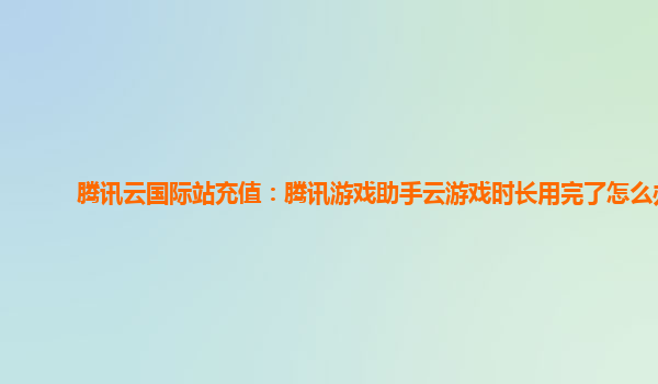 腾讯云国际站充值：腾讯游戏助手云游戏时长用完了怎么办