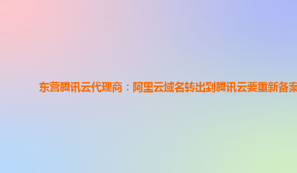 东营腾讯云代理商：阿里云域名转出到腾讯云要重新备案
