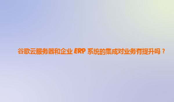 谷歌云服务器和企业 ERP 系统的集成对业务有提升吗？