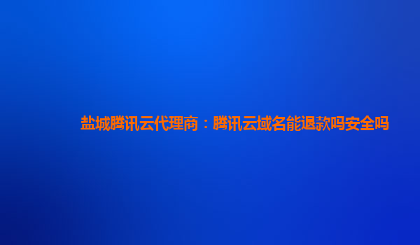 盐城腾讯云代理商：腾讯云域名能退款吗安全吗